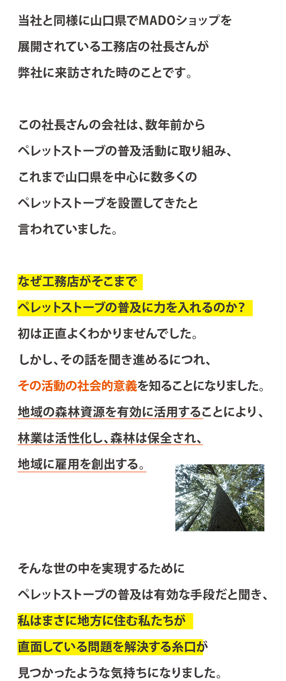 当社と同様に山口県MADOショップを展開されている工務店の社長さんが弊社に来訪された時のことです。この社長さんの会社は、数年前からペレットストーブの普及活動に取り組み、これまで山口県を中心に数多くのペレットストーブを設置してきたと言われていました。なぜ工務店がそこまでペレットストーブの普及に力を入れるのか？初は正直よくわかりませんでした。しかし、その話を聞き進めるにつれ、その活動の社会的意義を知ることになりました。地域の森林資源を有効に活用することにより、林業は活性化し、森林は保全され、地域に雇用を創出する。そんな世の中を実現するためにペレットストーブの普及は有効な手段だと聞き、私はまさに地方に住む私たちが直面している問題を解決する糸口が見つかったような気持ちになりました。