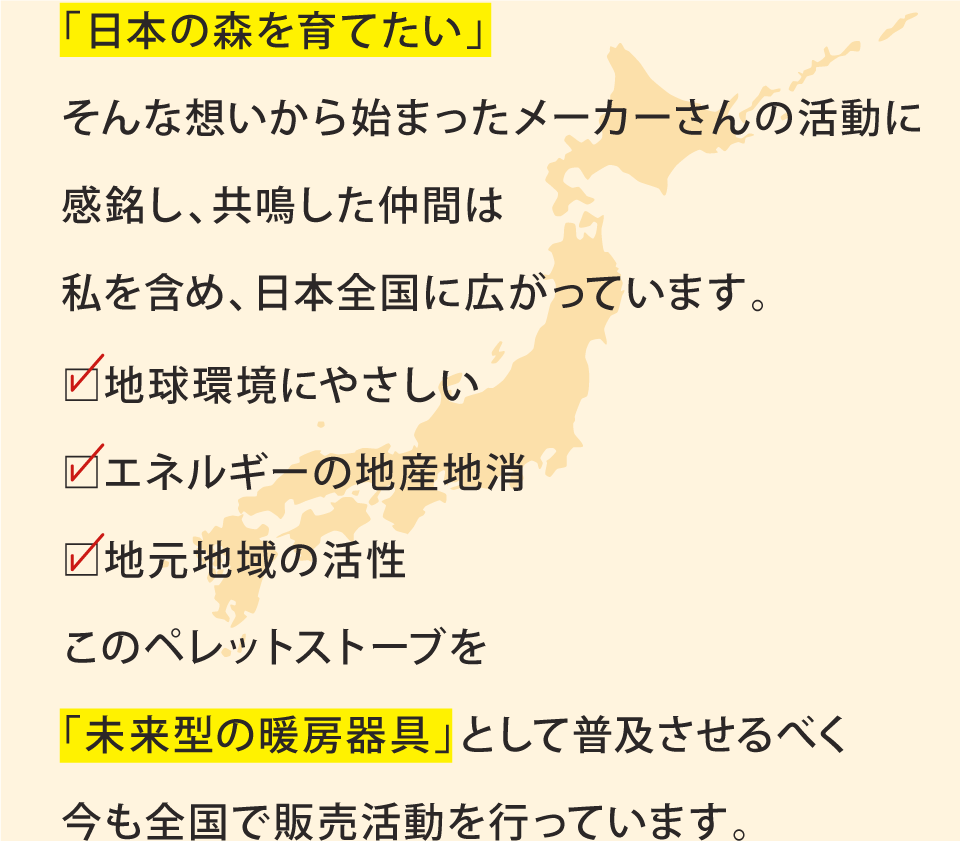 「日本の森を育てたい」そんな想いから始まったメーカーさんの活動に感銘し、共鳴した仲間は私を含め、日本全国に広がっています。□地球環境にやさしい□エネルギーの地産地消□地元地域の活性このペレットストーブを「未来型の暖房器具」として普及させるべく今も全国で販売活動を行っています。
