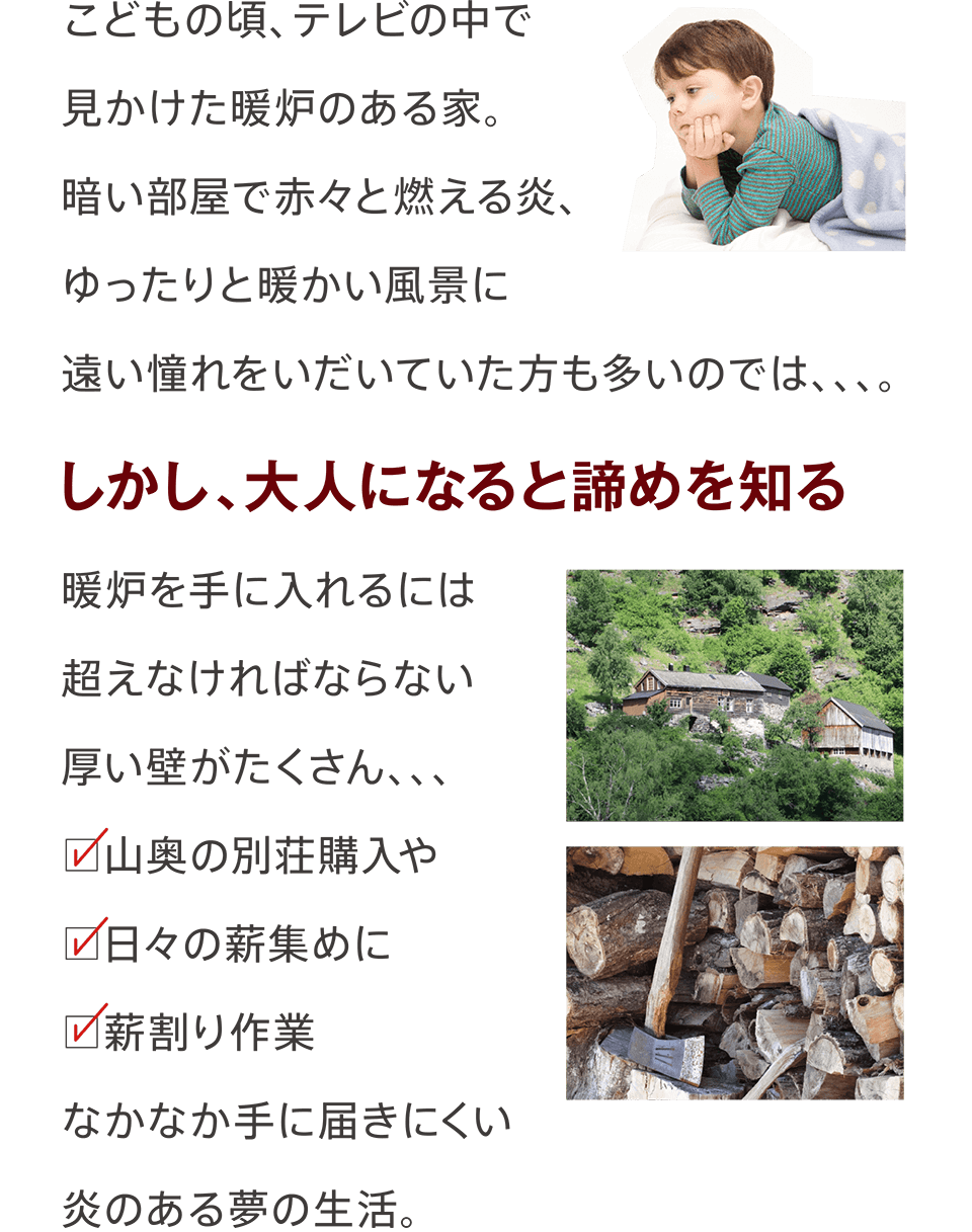 こどもの頃、テレビの中で見かけた暖炉のある家。暗い部屋で赤々と燃える炎、ゆったりと暖かい風景に遠い憧れをいだいていた方も多いのでは、、、。しかし、大人になると諦めを知る。暖炉を手に入れるには超えなければならない厚い壁がたくさん、、、山奥の別荘購入や日々の薪集めに薪割り作業なかなか手に届きにくい炎のある夢の生活。