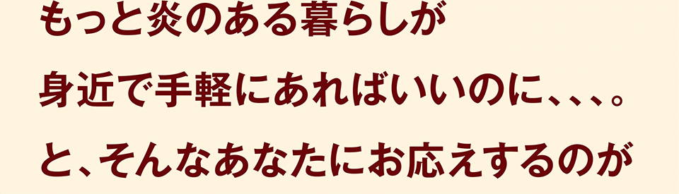 もっと炎のある暮らしが身近で手軽にあればいいのに、、、。と、そんなあなたにお応えするのが