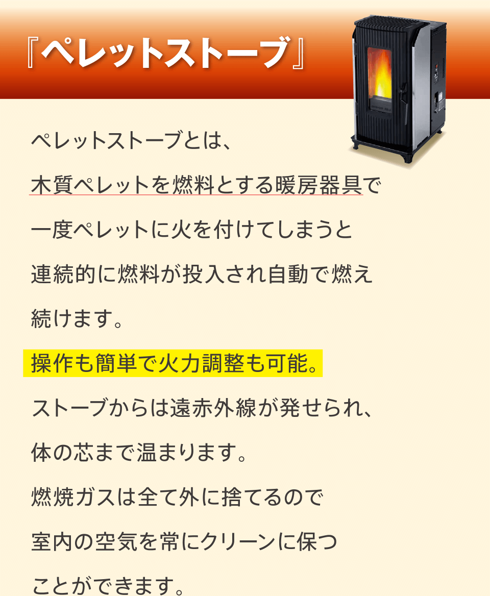 『ペレットストーブ』ペレットストーブとは、木質ペレットを燃料とする暖房器具で一度ペレットに火を付けてしまうと連続的に燃料が投入され自動で燃え続けます。操作も簡単で火力調整も可能。ストーブからは遠赤外線が発せられ、体の芯まで温まります。燃焼ガスは全て外に捨てるので室内の空気を常にクリーンに保つことができます。