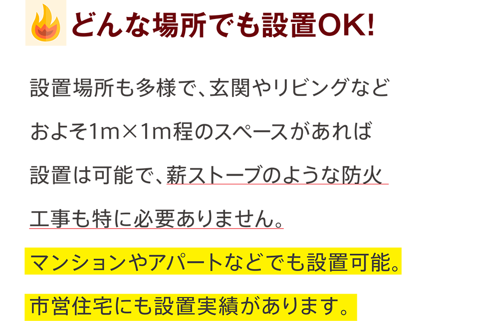 どんな場所でも設置OK! - 設置場所も多様で、玄関やリビングなどおよそ1ｍ×1ｍ程のスペースがあれば設置は可能で、薪ストーブのような防火工事も特に必要ありません。マンションやアパートなどでも設置可能。市営住宅にも設置実績があります。