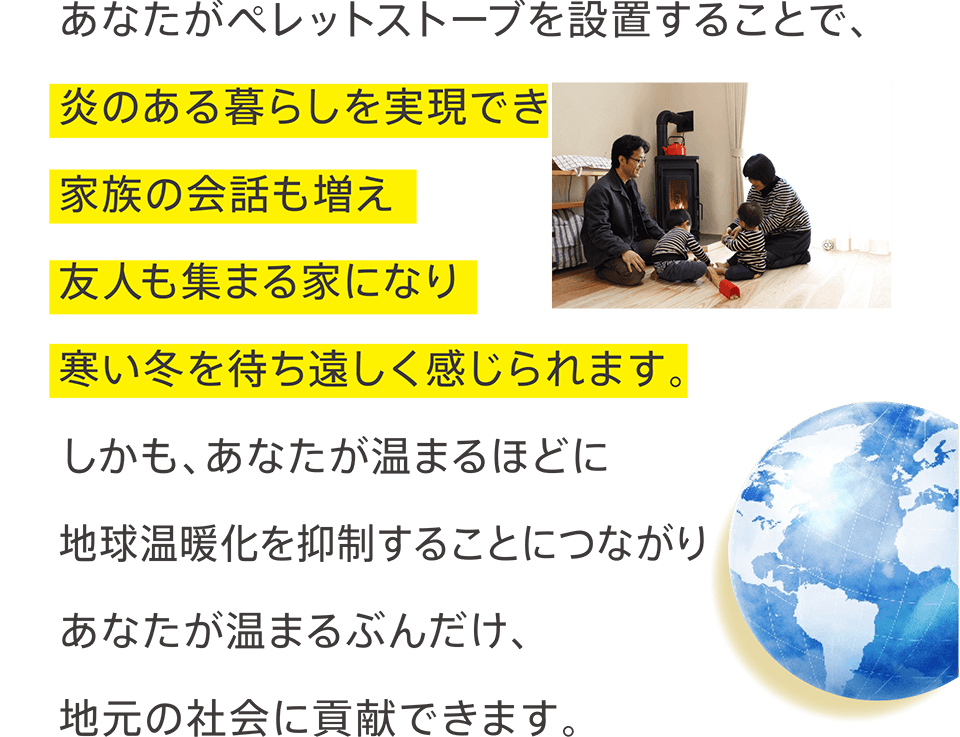 あなたがペレットストーブを設置することで、炎のある暮らしを実現でき家族の会話も増え友人も集まる家になり寒い冬を待ち遠しく感じられます。しかも、あなたが温まるほどに地球温暖化を抑制することにつながりあなたが温まるぶんだけ、地元の社会に貢献できます。