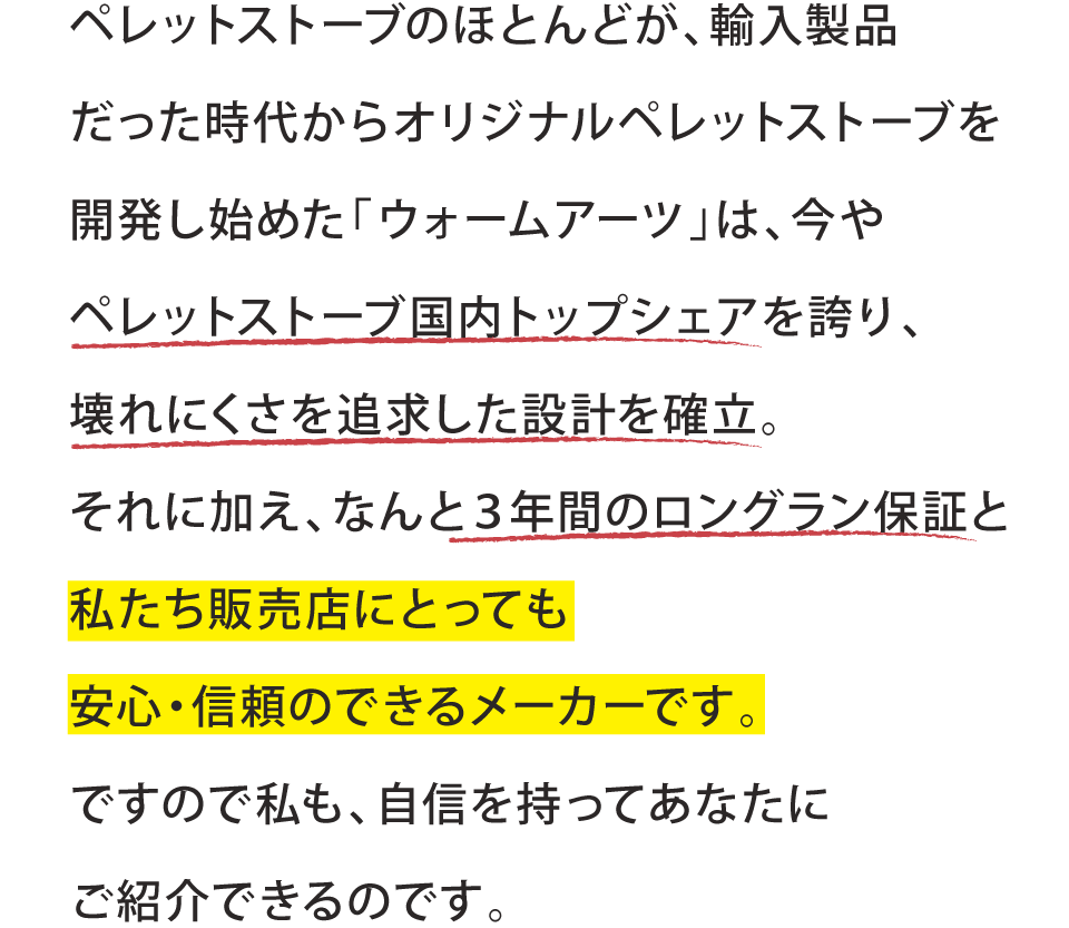ペレットストーブのほとんどが、輸入製品だった時代からオリジナルペレットストーブを開発し始めた「ウォームアーツ」は、今やペレットストーブ国内トップシェアを誇り、壊れにくさを追求した設計を確立。それに加え、なんと３年間のロングラン保証と私たち販売店にとっても安心・信頼のできるメーカーです。ですので私も、自信を持ってあなたにご紹介できるのです。