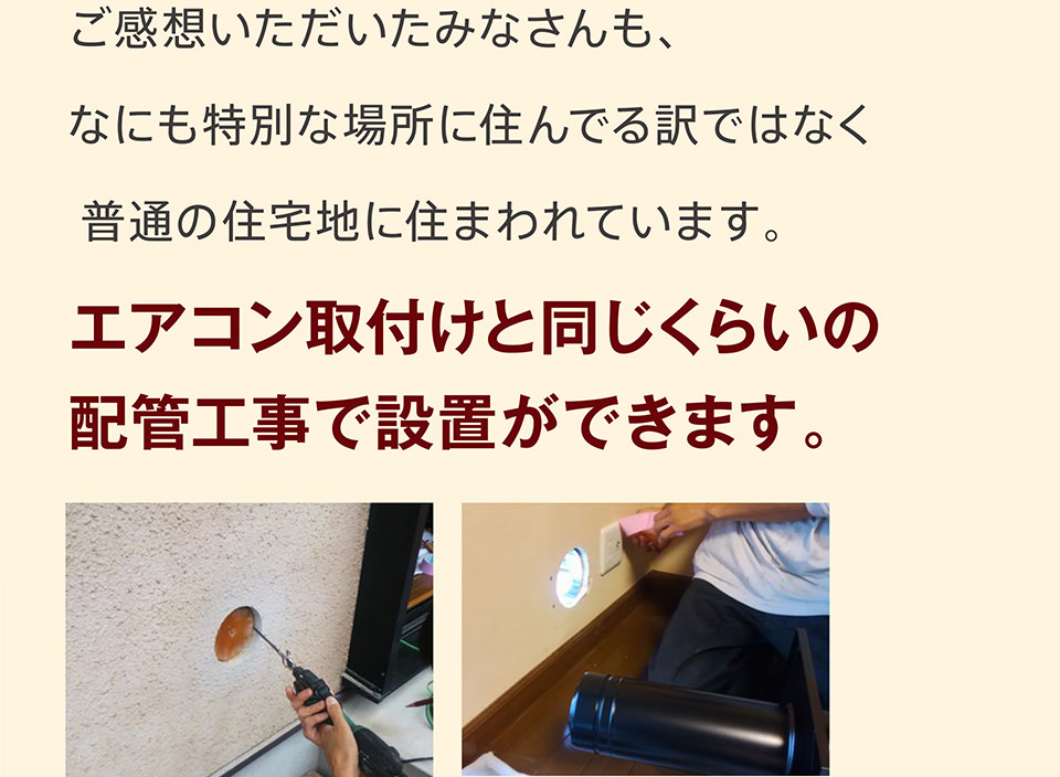 ご感想いただいたみなさんも、なにも特別な場所に住んでる訳ではなく普通の住宅地に住まわれています。エアコン取付けと同じくらいの配管工事で設置ができます。
